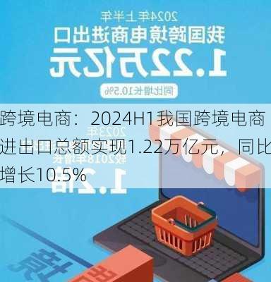 跨境电商：2024H1我国跨境电商进出口总额实现1.22万亿元，同比增长10.5%