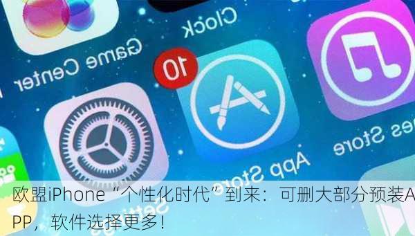 欧盟iPhone“个性化时代”到来：可删大部分预装APP，软件选择更多！