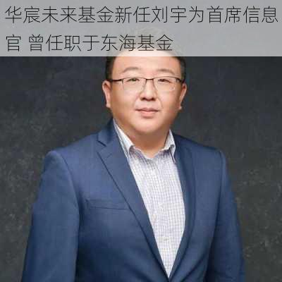 华宸未来基金新任刘宇为首席信息官 曾任职于东海基金