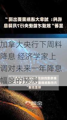 加拿大央行下周料降息 经济学家上调对未来一年降息幅度的预测