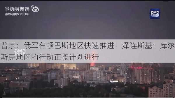 普京：俄军在顿巴斯地区快速推进！泽连斯基：库尔斯克地区的行动正按计划进行