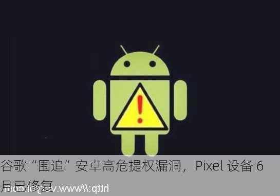 谷歌“围追”安卓高危提权漏洞，Pixel 设备 6 月已修复