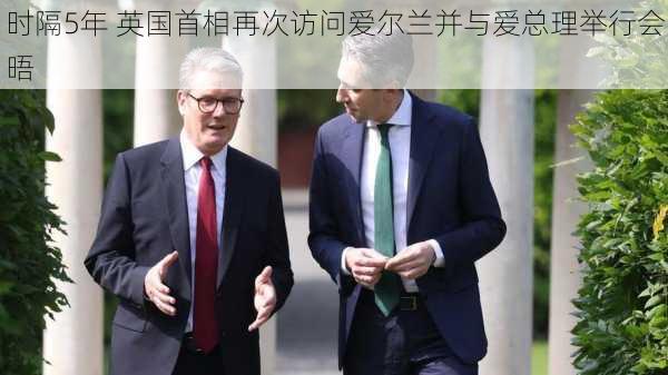 时隔5年 英国首相再次访问爱尔兰并与爱总理举行会晤