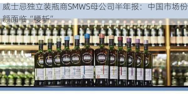 威士忌独立装瓶商SMWS母公司半年报：中国市场份额面临“腰斩”