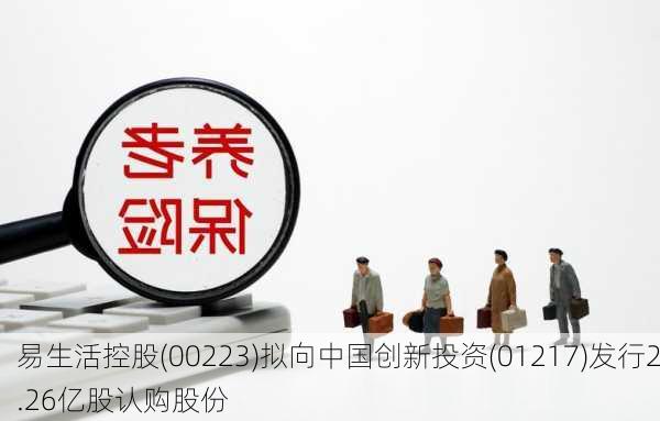 易生活控股(00223)拟向中国创新投资(01217)发行2.26亿股认购股份