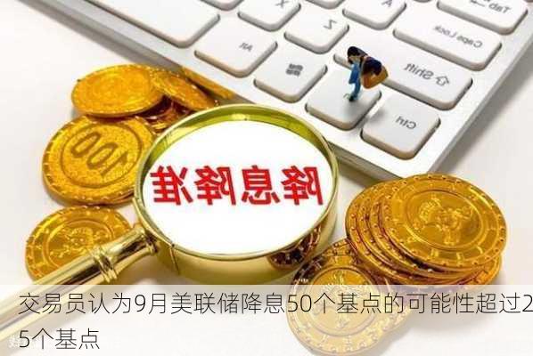 交易员认为9月美联储降息50个基点的可能性超过25个基点