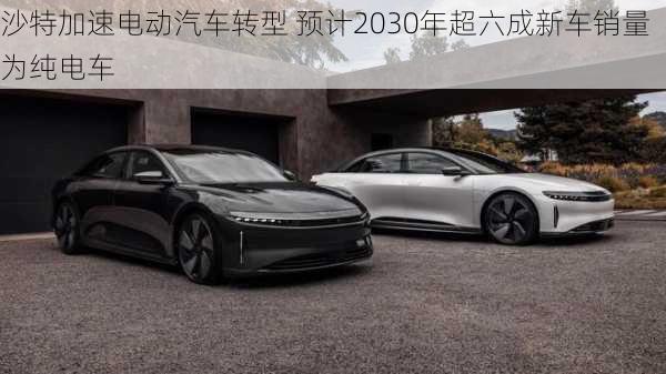 沙特加速电动汽车转型 预计2030年超六成新车销量为纯电车