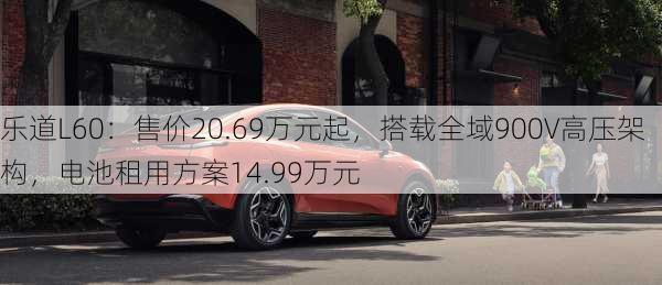 乐道L60：售价20.69万元起，搭载全域900V高压架构，电池租用方案14.99万元