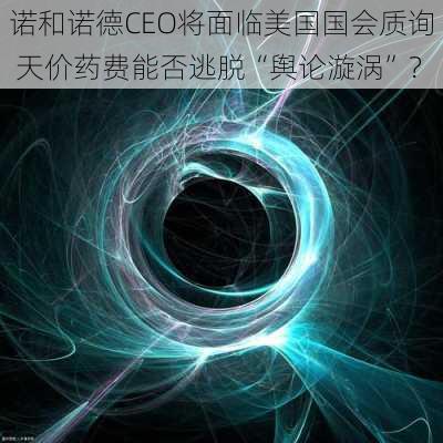 诺和诺德CEO将面临美国国会质询 天价药费能否逃脱“舆论漩涡”？