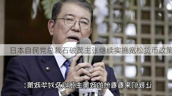 日本自民党总裁石破茂主张继续实施宽松货币政策