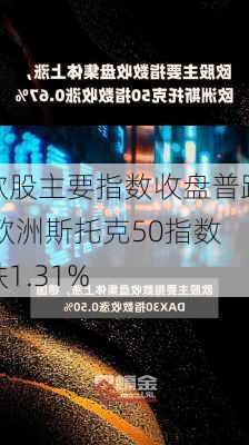 欧股主要指数收盘普跌 欧洲斯托克50指数跌1.31%