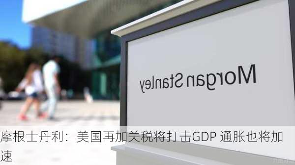 摩根士丹利：美国再加关税将打击GDP 通胀也将加速