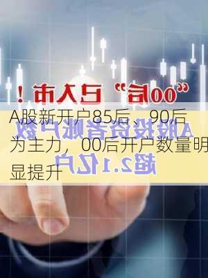 A股新开户85后、90后为主力，00后开户数量明显提升