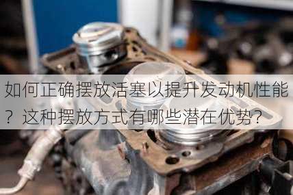 如何正确摆放活塞以提升发动机性能？这种摆放方式有哪些潜在优势？