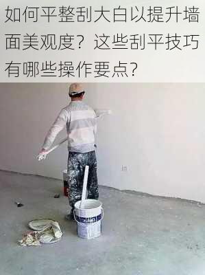 如何平整刮大白以提升墙面美观度？这些刮平技巧有哪些操作要点？