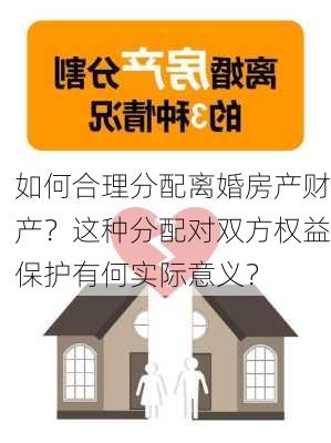 如何合理分配离婚房产财产？这种分配对双方权益保护有何实际意义？