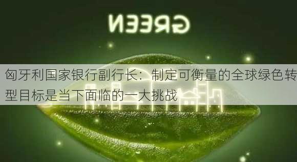 匈牙利国家银行副行长：制定可衡量的全球绿色转型目标是当下面临的一大挑战