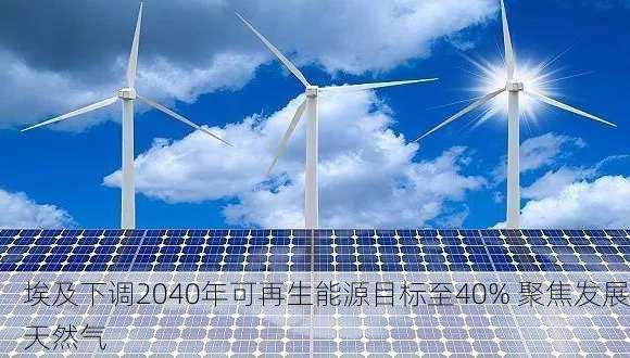 埃及下调2040年可再生能源目标至40% 聚焦发展天然气