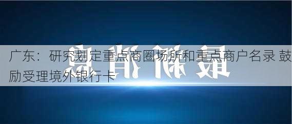 广东：研究划定重点商圈场所和重点商户名录 鼓励受理境外银行卡