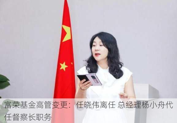 富荣基金高管变更：任晓伟离任 总经理杨小舟代任督察长职务