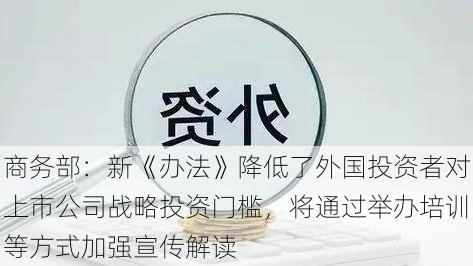 商务部：新《办法》降低了外国投资者对上市公司战略投资门槛，将通过举办培训等方式加强宣传解读