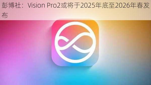 彭博社：Vision Pro2或将于2025年底至2026年春发布