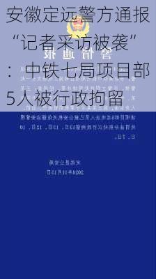 安徽定远警方通报“记者采访被袭”：中铁七局项目部5人被行政拘留