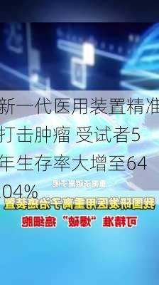 新一代医用装置精准打击肿瘤 受试者5年生存率大增至64.04%