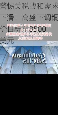 警惕关税战和需求下滑！高盛下调铜价目标至8500美元