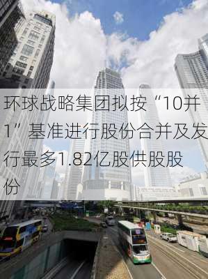 环球战略集团拟按“10并1”基准进行股份合并及发行最多1.82亿股供股股份