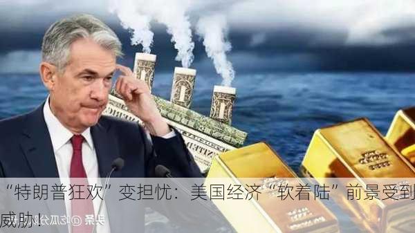 “特朗普狂欢”变担忧：美国经济“软着陆”前景受到威胁！