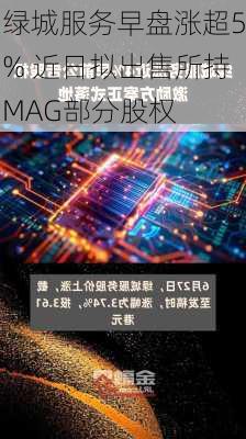 绿城服务早盘涨超5% 近日拟出售所持MAG部分股权