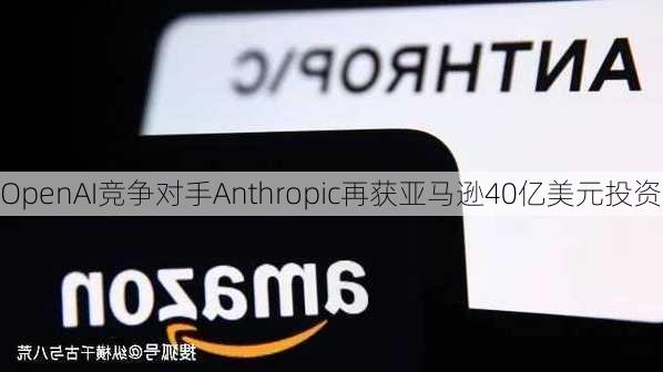 OpenAI竞争对手Anthropic再获亚马逊40亿美元投资