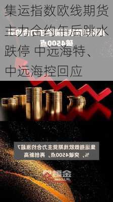 集运指数欧线期货主力合约午后跳水跌停 中远海特、中远海控回应